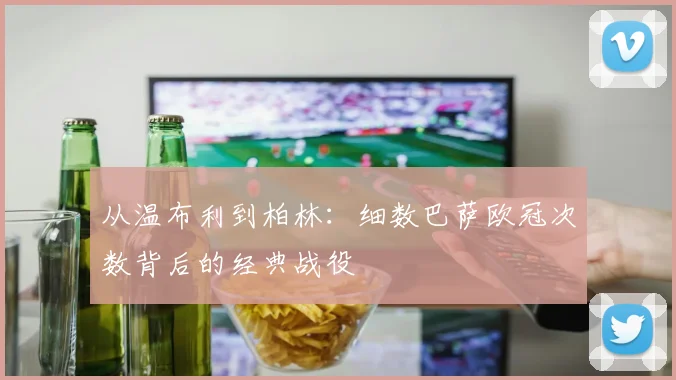 从温布利到柏林：细数巴萨欧冠次数背后的经典战役