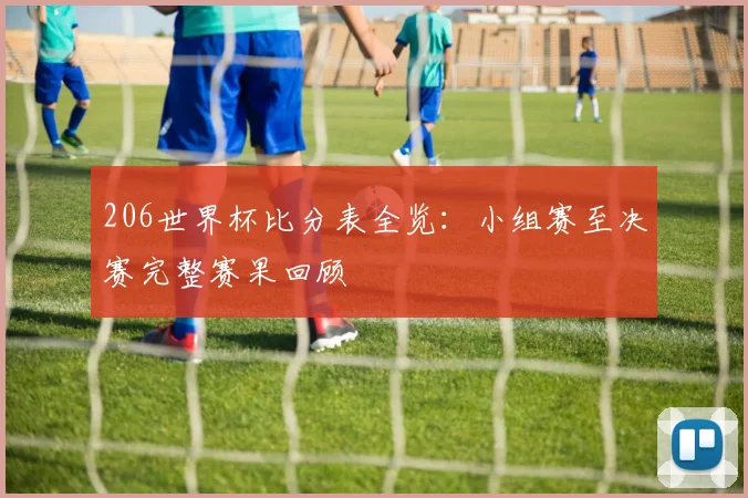 206世界杯比分表全览：小组赛至决赛完整赛果回顾