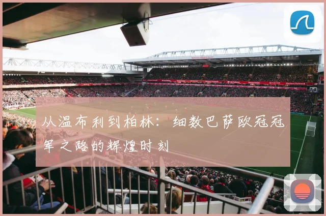 从温布利到柏林：细数巴萨欧冠冠军之路的辉煌时刻