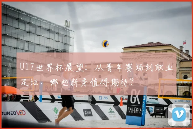 U17世界杯展望：从青年赛场到职业足坛，哪些新秀值得期待？