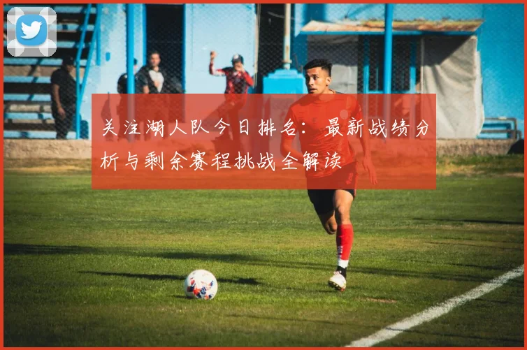 关注湖人队今日排名：最新战绩分析与剩余赛程挑战全解读