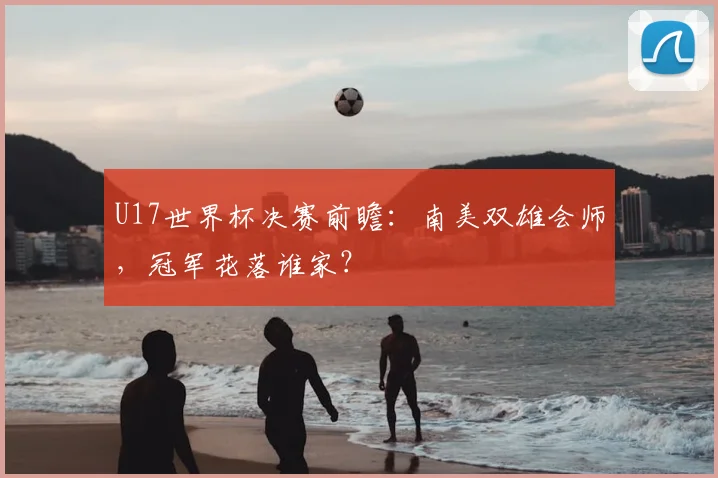 U17世界杯决赛前瞻：南美双雄会师，冠军花落谁家？