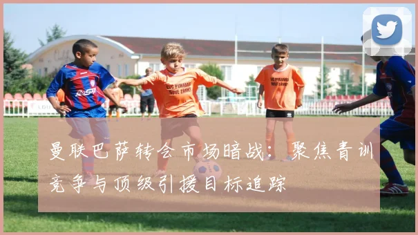 曼联巴萨转会市场暗战：聚焦青训竞争与顶级引援目标追踪