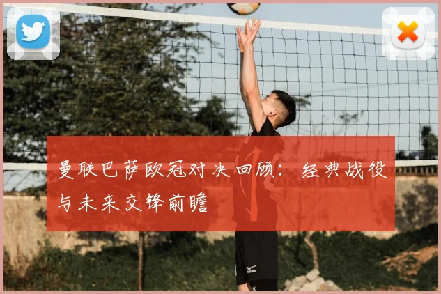 曼联巴萨欧冠对决回顾：经典战役与未来交锋前瞻