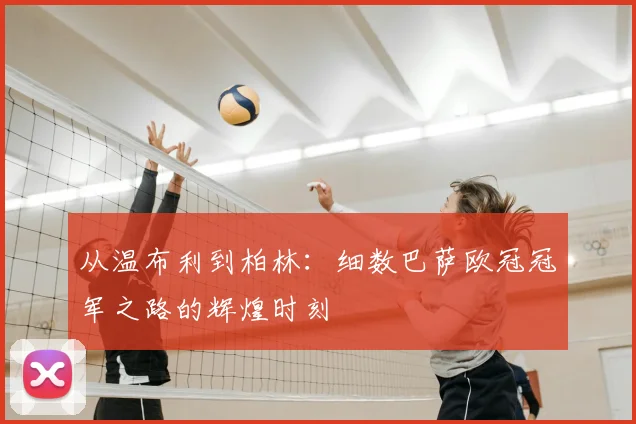 从温布利到柏林：细数巴萨欧冠冠军之路的辉煌时刻