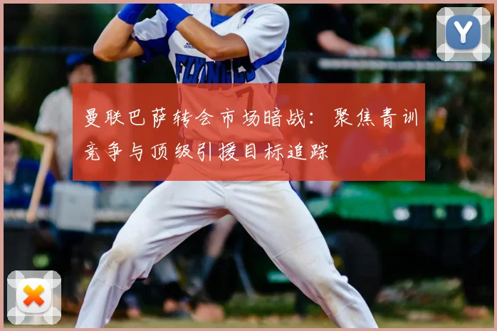 曼联巴萨转会市场暗战：聚焦青训竞争与顶级引援目标追踪